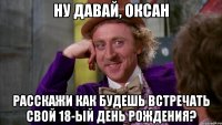 ну давай, оксан расскажи как будешь встречать свой 18-ый день рождения?