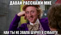 давай расскажи мне как ты не звала шурку в субботу