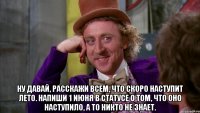  ну давай, расскажи всем, что скоро наступит лето. напиши 1 июня в статусе о том, что оно наступило, а то никто не знает.