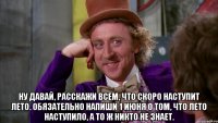  ну давай, расскажи всем, что скоро наступит лето. обязательно напиши 1 июня о том, что лето наступило, а то ж никто не знает.