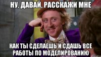 ну, давай, расскажи мне как ты сделаешь и сдашь все работы по моделированию