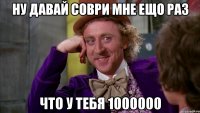 ну давай соври мне ещо раз что у тебя 1000000