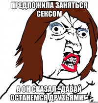 предложила заняться сексом а он сказал:"давай останемся друзьями!"