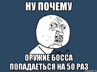 ну почему оружие босса попадаеться на 50 раз