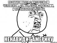 познакомился с интересным человеком, думал, будем друзьями, и тут оказалось, что он ненавидит америку