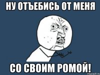 ну отъебись от меня со своим ромой!