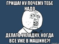 гриша! ну почему тебе надо делать укладку, когда все уже в машине?!