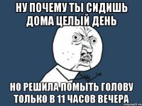 ну почему ты сидишь дома целый день но решила помыть голову только в 11 часов вечера