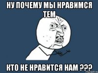 ну почему мы нравимся тем кто не нравится нам ???