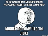 ну почему моим однокласникам разрешают ходить в клуб, а мне нет? может по тому что ты лох!