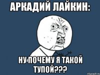 аркадий лайкин: ну почему я такой тупой???