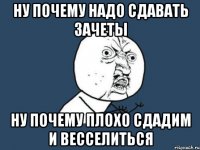 ну почему надо сдавать зачеты ну почему плохо сдадим и весселиться