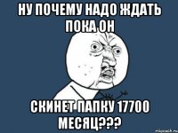 ну почему надо ждать пока он скинет папку 17700 месяц???