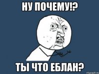 ну почему!? ты что еблан?