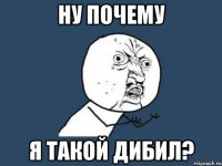 ну почему я такой дибил?