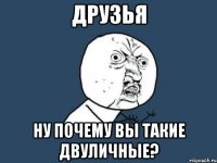 друзья ну почему вы такие двуличные?