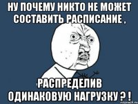 ну почему никто не может составить расписание , распределив одинаковую нагрузку ? !