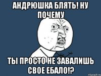 андрюшка блять! ну почему ты просто не завалишь свое ебало!?