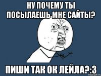 ну почему ты посылаешь мне сайты? пиши так ок лейла?:3