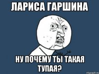 лариса гаршина ну почему ты такая тупая?