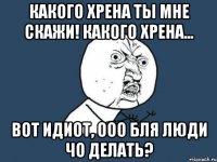 какого хрена ты мне скажи! какого хрена... вот идиот, ооо бля люди чо делать?