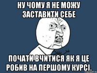 ну чому я не можу заставити себе почати вчитися як я це робив на першому курсі.