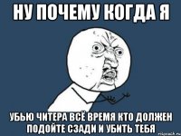 ну почему когда я убью читера всё время кто должен подойте сзади и убить тебя