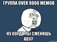 группа over 9000 мемов ну когда ты сменишь аву?