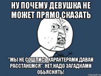 ну почему девушка не может прямо сказать "мы не сошлись характерами,давай расстанемся". нет,надо загадками обьяснять!