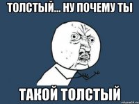 толстый... ну почему ты такой толстый