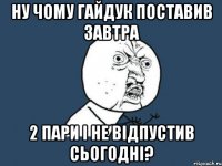 ну чому гайдук поставив завтра 2 пари і не відпустив сьогодні?