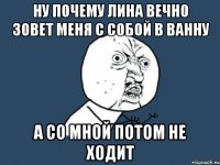 ну почему лина вечно зовет меня с собой в ванну а со мной потом не ходит