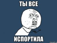 ты все испортила