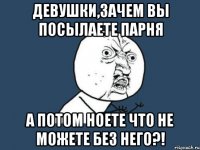 девушки,зачем вы посылаете парня а потом ноете что не можете без него?!