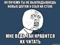 ну почему ты не выкладываешь новые шутки у себя на стене мне ведь так нравится их читать