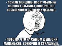 - почему женщины носят обувь на высоких каблуках, пользуются косметикой и дорогими духами? - потому, что на самом деле они маленькие, вонючие и страшные.