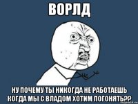 ворлд ну почему ты никогда не работаешь когда мы с владом хотим погонять??