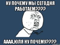 ну почему мы сегодня работаем??? аааа,юля ну почему???