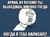 арина, ну почему ты выходишь именно тогда когда я тебе написал?