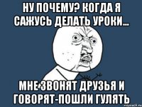 ну почему? когда я сажусь делать уроки... мне звонят друзья и говорят-пошли гулять