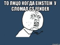 то лицо когда einstein`у сломал cs fender 