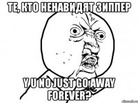 те, кто ненавидят зиппер y u no just go away forever?