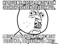 ну почему, когда я жду твой звонок ты хрен позвонишь, а когда я занята или не могу говорить, ты звонишь мне?