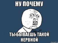 ну почему ты бываешь такой нервной