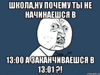 школа,ну почему ты не начинаешся в 13:00 а заканчиваешся в 13:01 ?!