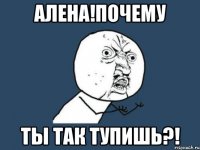 алена!почему ты так тупишь?!