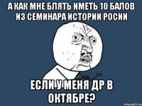 а как мне блять иметь 10 балов из семинара истории росии если у меня др в октябре?