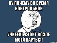 ну почему во время контрольной учитель стоит возле моей парты?!