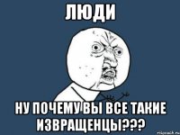 люди ну почему вы все такие извращенцы???