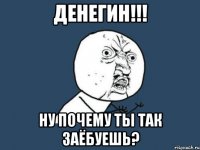 денегин!!! ну почему ты так заёбуешь?